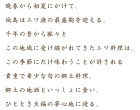 晩春から初夏にかけて、城島はエツ漁の最盛期を迎える。千年の昔から脈々とこの地域に受け継がれてきたエツ料理は、この季節にだけ味わうことが許される貴重で希少な旬の郷土料理。郷土の地酒といっしょに食い、ひととき至福の夢心地に浸る。